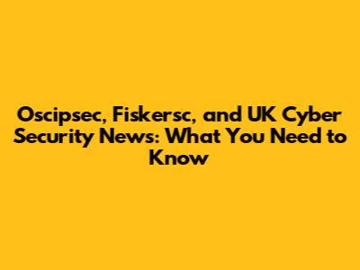 Oscipsec, Fiskersc, and UK Cyber Security News: What You Need to Know