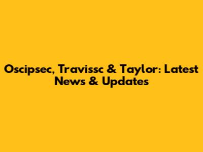 Oscipsec, Travissc & Taylor: Latest News & Updates