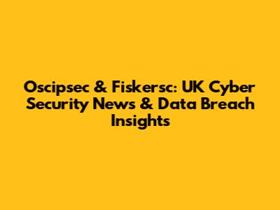 Oscipsec & Fiskersc: UK Cyber Security News & Data Breach Insights