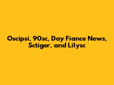 Oscipsi, 90sc, Day Fiance News, Sctiger, and Lilysc