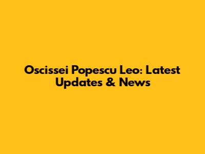 Oscissei Popescu Leo: Latest Updates & News