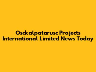 Osckalpatarusc Projects International Limited News Today