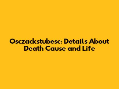 Osczackstubesc: Details About Death Cause and Life