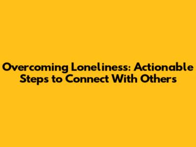 Overcoming Loneliness: Actionable Steps to Connect With Others
