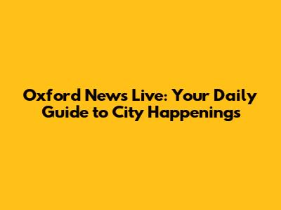 Oxford News Live: Your Daily Guide to City Happenings
