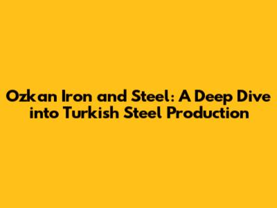 Ozkan Iron and Steel: A Deep Dive into Turkish Steel Production
