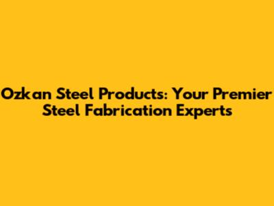 Ozkan Steel Products: Your Premier Steel Fabrication Experts
