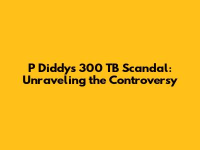 P Diddy's 300 TB Scandal: Unraveling the Controversy