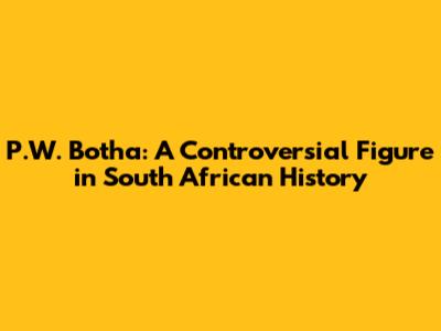 P.W. Botha: A Controversial Figure in South African History