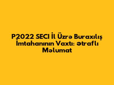P2022 SECI İl Üzrə Buraxılış İmtahanının Vaxtı: Ətraflı Məlumat
