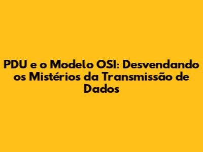 PDU e o Modelo OSI: Desvendando os Mistérios da Transmissão de Dados