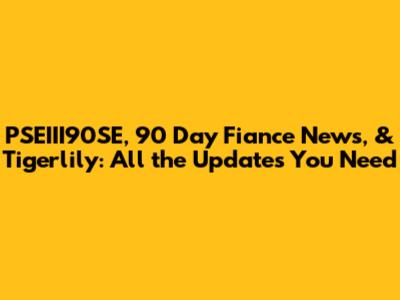 PSEIII90SE, 90 Day Fiance News, & Tigerlily: All the Updates You Need