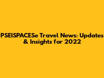 PSEISPACESe Travel News: Updates & Insights for 2022