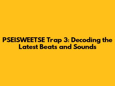 PSEISWEETSE Trap 3: Decoding the Latest Beats and Sounds