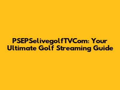 PSEPSelivegolfTVCom: Your Ultimate Golf Streaming Guide