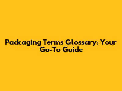 Packaging Terms Glossary: Your Go-To Guide