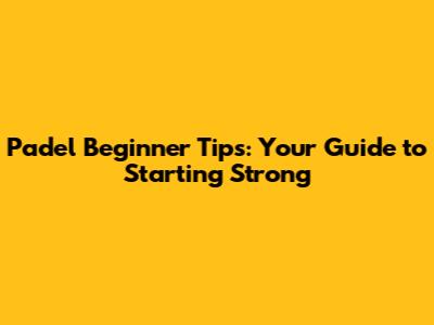 Padel Beginner Tips: Your Guide to Starting Strong