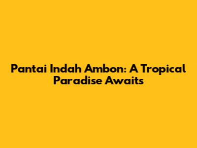 Pantai Indah Ambon: A Tropical Paradise Awaits