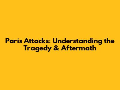 Paris Attacks: Understanding the Tragedy & Aftermath