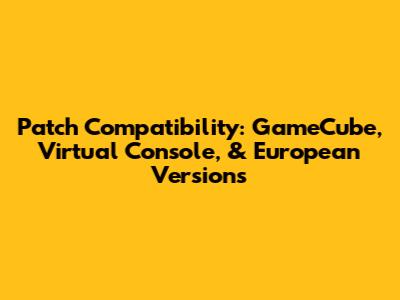 Patch Compatibility: GameCube, Virtual Console, & European Versions