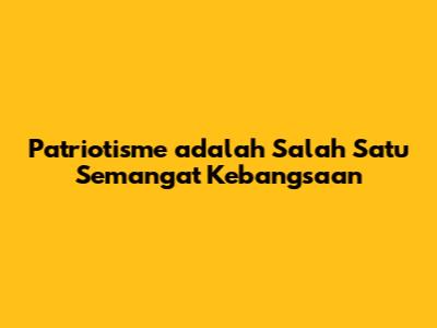 Patriotisme adalah Salah Satu Semangat Kebangsaan