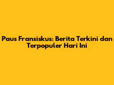 Paus Fransiskus: Berita Terkini dan Terpopuler Hari Ini