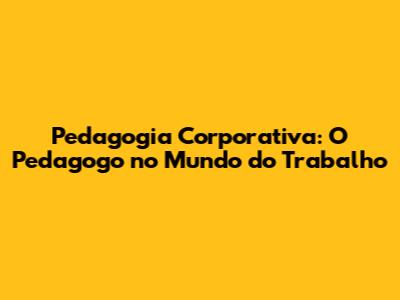 Pedagogia Corporativa: O Pedagogo no Mundo do Trabalho
