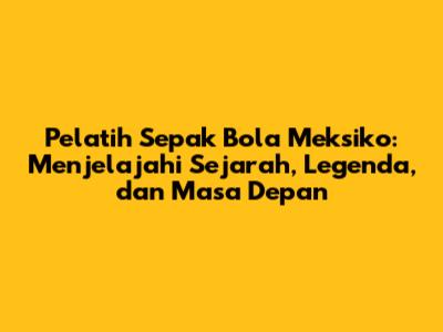 Pelatih Sepak Bola Meksiko: Menjelajahi Sejarah, Legenda, dan Masa Depan