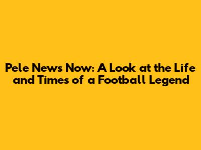 Pele News Now: A Look at the Life and Times of a Football Legend