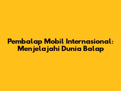 Pembalap Mobil Internasional: Menjelajahi Dunia Balap