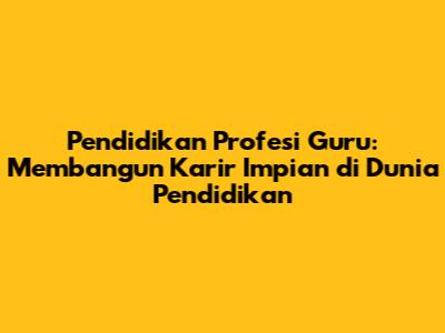 Pendidikan Profesi Guru: Membangun Karir Impian di Dunia Pendidikan