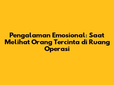 Pengalaman Emosional: Saat Melihat Orang Tercinta di Ruang Operasi