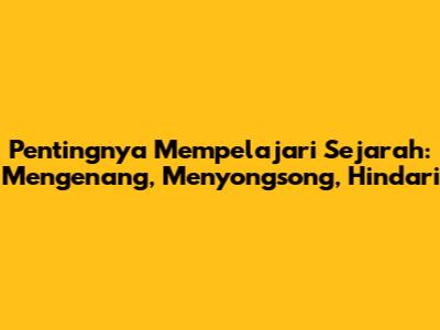Pentingnya Mempelajari Sejarah: Mengenang, Menyongsong, Hindari