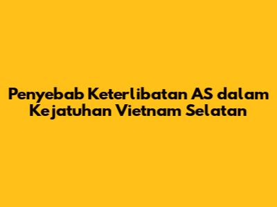 Penyebab Keterlibatan AS dalam Kejatuhan Vietnam Selatan