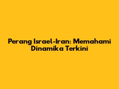 Perang Israel-Iran: Memahami Dinamika Terkini