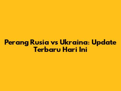 Perang Rusia vs Ukraina: Update Terbaru Hari Ini