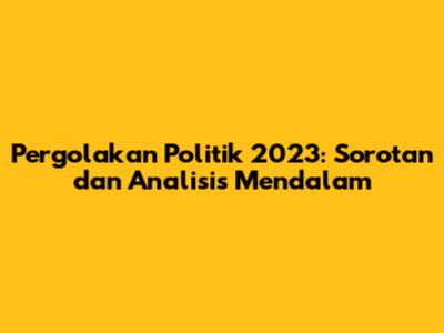Pergolakan Politik 2023: Sorotan dan Analisis Mendalam