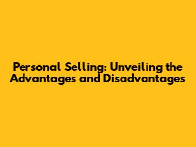Personal Selling: Unveiling the Advantages and Disadvantages