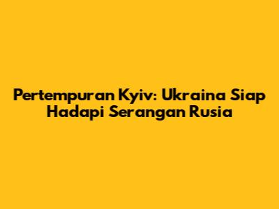 Pertempuran Kyiv: Ukraina Siap Hadapi Serangan Rusia