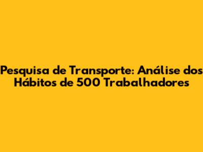 Pesquisa de Transporte: Análise dos Hábitos de 500 Trabalhadores