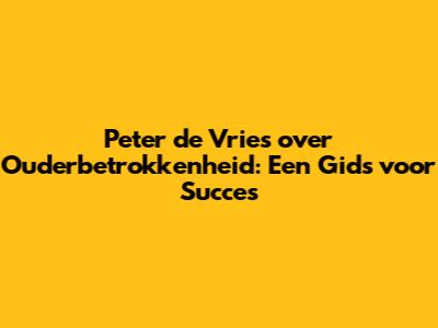 Peter de Vries over Ouderbetrokkenheid: Een Gids voor Succes