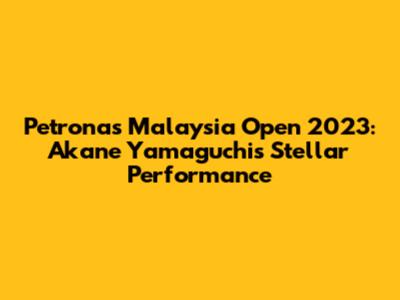 Petronas Malaysia Open 2023: Akane Yamaguchi's Stellar Performance