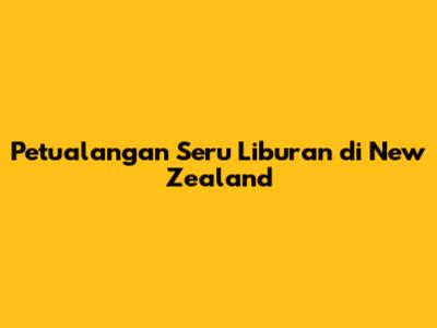 Petualangan Seru Liburan di New Zealand