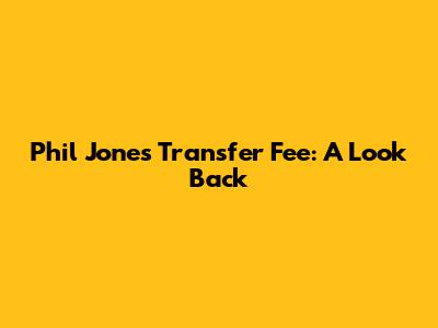 Phil Jones' Transfer Fee: A Look Back