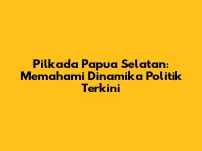 Pilkada Papua Selatan: Memahami Dinamika Politik Terkini