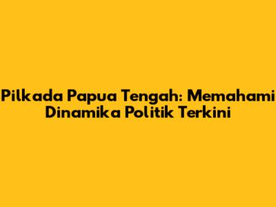 Pilkada Papua Tengah: Memahami Dinamika Politik Terkini