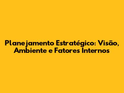 Planejamento Estratégico: Visão, Ambiente e Fatores Internos