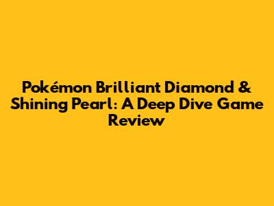 Pokémon Brilliant Diamond & Shining Pearl: A Deep Dive Game Review