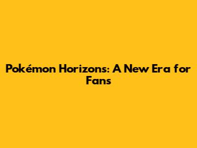Pokémon Horizons: A New Era for Fans