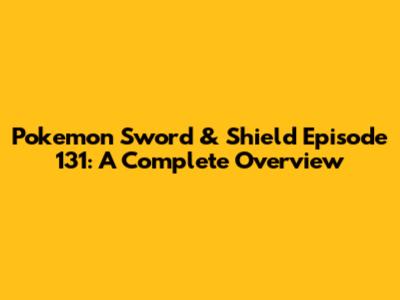 Pokemon Sword & Shield Episode 131: A Complete Overview